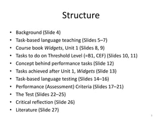 StructureBackground (Slide 4)Task-based language teaching (Slides 5–7) Course book Widgets, Unit 1 (Slides 8, 9)Tasks to do on Threshold Level (=B1, CEF) (Slides 10, 11)Concept behind performance tasks (Slide 12)Tasks achieved after Unit 1, Widgets (Slide 13)Task-based language testing (Slides 14–16) Performance (Assessment) Criteria (Slides 17–21)The Test (Slides 22–25)Critical reflection (Slide 26)Literature (Slide 27)3