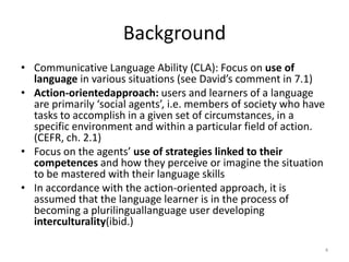 BackgroundCommunicative Language Ability (CLA): Focus on use of language in various situations (see David’s comment in 7.1)Action-orientedapproach: users and learners of a language are primarily ‘social agents’, i.e. members of society who have tasks to accomplish in a given set of circumstances, in a specific environment and within a particular field of action. (CEFR, ch. 2.1)Focus on the agents’ use of strategies linked to their competences and how they perceive or imagine the situation to be mastered with their language skills In accordance with the action-oriented approach, it is assumed that the language learner is in the process of becoming a plurilinguallanguage user developing interculturality(ibid.)4