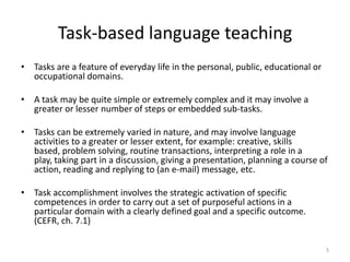 Task-based language teachingTasks are a feature of everyday life in the personal, public, educational or occupational domains.A task may be quite simple or extremely complex and it may involve a greater or lesser number of steps or embedded sub-tasks.Tasks can be extremely varied in nature, and may involve language activities to a greater or lesser extent, for example: creative, skills based, problem solving, routine transactions, interpreting a role in a play, taking part in a discussion, giving a presentation, planning a course of action, reading and replying to (an e-mail) message, etc.Task accomplishment involves the strategic activation of specific competences in order to carry out a set of purposeful actions in a particular domain with a clearly defined goal and a specific outcome. (CEFR, ch. 7.1)5