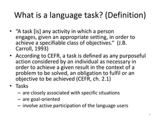 What is a language task? (Definition)“A task [is] any activity in which a person engages, given an appropriate setting, in order to achieve a specifiable class of objectives.“  (J.B. Carroll, 1993)According to CEFR, a task is defined as any purposeful action considered by an individual as necessary in order to achieve a given result in the context of a problem to be solved, an obligation to fulfil or an objective to be achieved (CEFR, ch. 2.1)Tasksare closely associated with specific situationsare goal-orientedinvolve active participation of the language users6