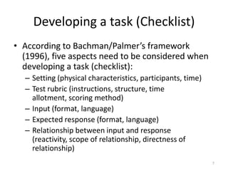 Developing a task (Checklist)According to Bachman/Palmer’s framework (1996), five aspects need to be considered when developing a task (checklist):Setting (physical characteristics, participants, time)	Test rubric (instructions, structure, time allotment, scoring method)Input (format, language)Expected response (format, language)Relationship between input and response (reactivity, scope of relationship, directness of relationship)7