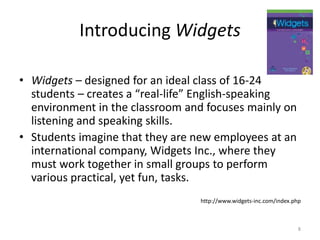 Introducing Widgets Widgets – designed for an ideal class of 16-24 students – creates a “real-life” English-speaking environment in the classroom and focuses mainly on listening and speaking skills.Students imagine that they are new employees at an international company, Widgets Inc., where they must work together in small groups to perform various practical, yet fun, tasks.http://www.widgets-inc.com/index.php8