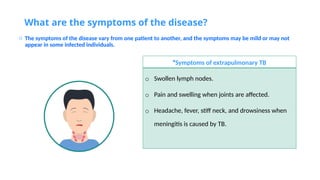 What are the symptoms of the disease?
o The symptoms of the disease vary from one patient to another, and the symptoms may be mild or may not
appear in some infected individuals.
Symptoms of extrapulmonary TB
*
o Swollen lymph nodes.
o Pain and swelling when joints are affected.
o Headache, fever, stiff neck, and drowsiness when
meningitis is caused by TB.
 