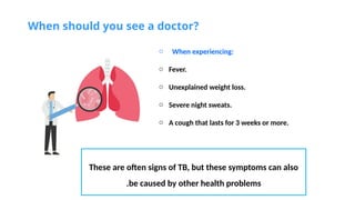 When should you see a doctor?
o When experiencing:
o Fever.
o Unexplained weight loss.
o Severe night sweats.
o A cough that lasts for 3 weeks or more.
These are often signs of TB, but these symptoms can also
be caused by other health problems
.
 