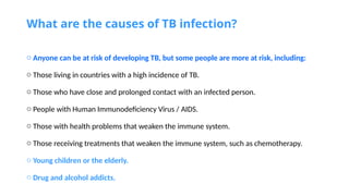 What are the causes of TB infection?
o Anyone can be at risk of developing TB, but some people are more at risk, including:
o Those living in countries with a high incidence of TB.
o Those who have close and prolonged contact with an infected person.
o People with Human Immunodeficiency Virus / AIDS.
o Those with health problems that weaken the immune system.
o Those receiving treatments that weaken the immune system, such as chemotherapy.
o Young children or the elderly.
o Drug and alcohol addicts.
 
