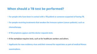 When should a TB test be performed?
o For people who have been in contact with a TB patient or someone suspected of having TB.
o For people receiving treatments that weaken the immune system (cancer patients), such as
chemotherapy.
o If TB symptoms appear and the doctor requests tests.
o If the workplace requires tests, such as for healthcare workers and others.
o Applicants for new residency visas and their renewal for expatriates as part of medical fitness
examinations.
 