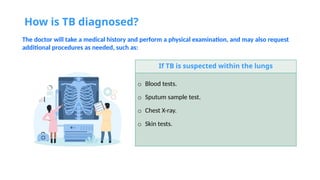 How is TB diagnosed?
The doctor will take a medical history and perform a physical examination, and may also request
additional procedures as needed, such as:
If TB is suspected within the lungs
o Blood tests.
o Sputum sample test.
o Chest X-ray.
o Skin tests.
 