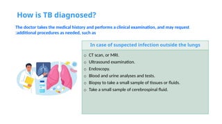 How is TB diagnosed?
The doctor takes the medical history and performs a clinical examination, and may request
additional procedures as needed, such as
:
In case of suspected infection outside the lungs
o CT scan, or MRI.
o Ultrasound examination.
o Endoscopy.
o Blood and urine analyses and tests.
o Biopsy to take a small sample of tissues or fluids.
o Take a small sample of cerebrospinal fluid.
 