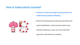 How is tuberculosis treated?
o Treatment is carried out through several procedures or as
needed and may include the following:
o Patients with extrapulmonary tuberculosis generally do not
require hospitalization, and the treatment period varies,
sometimes lasting up to a year, and is also under direct
supervision until treatment is completed.
 