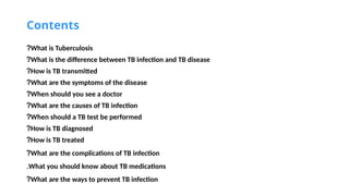 Contents
What is Tuberculosis
?
What is the difference between TB infection and TB disease
?
How is TB transmitted
?
What are the symptoms of the disease
?
When should you see a doctor
?
What are the causes of TB infection
?
When should a TB test be performed
?
How is TB diagnosed
?
How is TB treated
?
What are the complications of TB infection
?
What you should know about TB medications
.
What are the ways to prevent TB infection
?
 