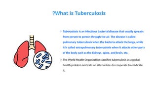What is Tuberculosis
?
o Tuberculosis is an infectious bacterial disease that usually spreads
from person to person through the air. The disease is called
pulmonary tuberculosis when the bacteria attack the lungs, while
it is called extrapulmonary tuberculosis when it attacks other parts
of the body such as the kidneys, spine, and brain, etc.
o The World Health Organization classifies tuberculosis as a global
health problem and calls on all countries to cooperate to eradicate
it.
 