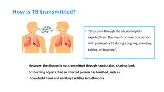 How is TB transmitted?
• TB spreads through the air via droplets
expelled from the mouth or nose of a person
with pulmonary TB during coughing, sneezing,
talking, or laughing*.
However, the disease is not transmitted through handshakes, sharing food,
or touching objects that an infected person has touched, such as
household items and sanitary facilities in bathrooms
.
 