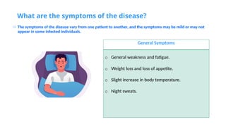 What are the symptoms of the disease?
o The symptoms of the disease vary from one patient to another, and the symptoms may be mild or may not
appear in some infected individuals.
General Symptoms
o General weakness and fatigue.
o Weight loss and loss of appetite.
o Slight increase in body temperature.
o Night sweats.
 