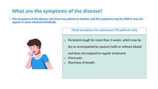 What are the symptoms of the disease?
o The symptoms of the disease vary from one patient to another, and the symptoms may be mild or may not
appear in some infected individuals.
Chest symptoms for pulmonary TB patients only
o Persistent cough for more than 3 weeks, which may be
dry or accompanied by sputum (with or without blood)
and does not respond to regular treatment.
o Chest pain.
o Shortness of breath.
 