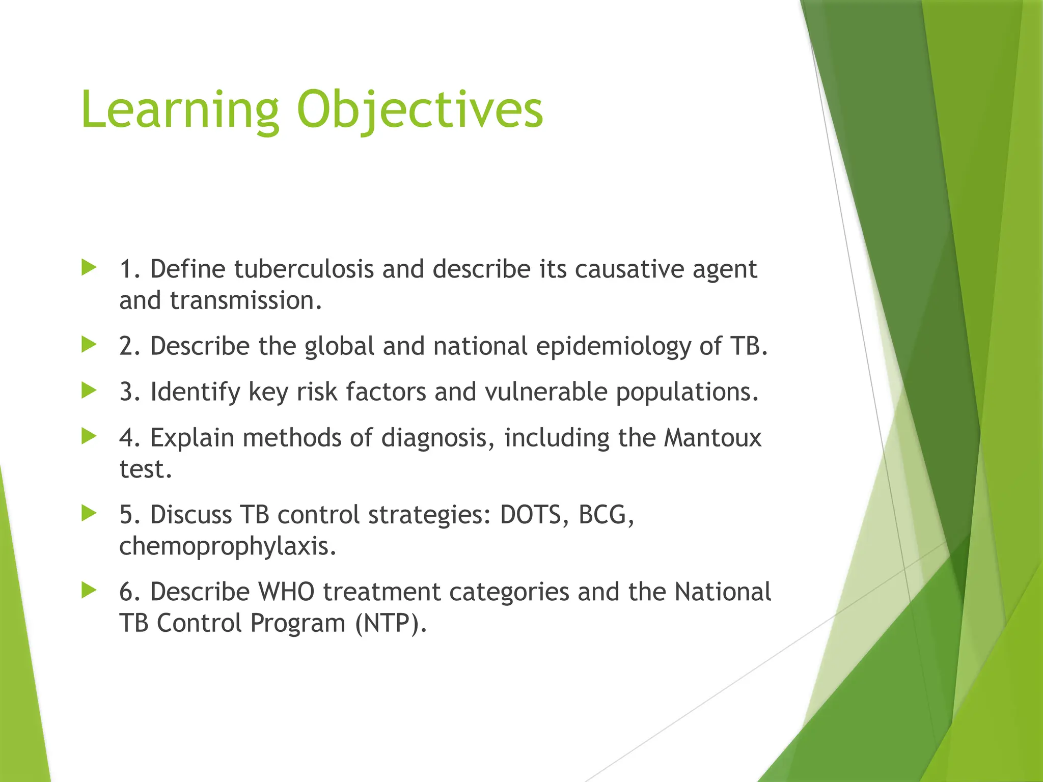 Learning Objectives
 1. Define tuberculosis and describe its causative agent
and transmission.
 2. Describe the global and national epidemiology of TB.
 3. Identify key risk factors and vulnerable populations.
 4. Explain methods of diagnosis, including the Mantoux
test.
 5. Discuss TB control strategies: DOTS, BCG,
chemoprophylaxis.
 6. Describe WHO treatment categories and the National
TB Control Program (NTP).
 