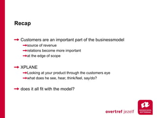 Recap

 Customers are an important part of the businessmodel
    source of revenue
    relations become more important
    at the edge of scope


 XPLANE
    Looking at your product through the customers eye
    what does he see, hear, think/feel, say/do?


 does it all fit with the model?
 