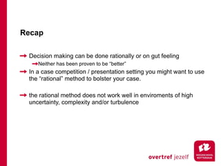 Recap

 Decision making can be done rationally or on gut feeling
    Neither has been proven to be “better”
 In a case competition / presentation setting you might want to use
 the “rational” method to bolster your case.

 the rational method does not work well in enviroments of high
 uncertainty, complexity and/or turbulence
 