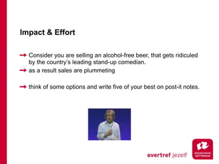 Impact & Effort

  Consider you are selling an alcohol-free beer, that gets ridiculed
  by the country’s leading stand-up comedian.
  as a result sales are plummeting

  think of some options and write five of your best on post-it notes.
 
