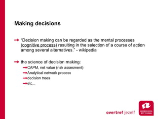 Making decisions

  “Decision making can be regarded as the mental processes
  (cognitive process) resulting in the selection of a course of action
  among several alternatives.” - wikipedia

  the science of decision making:
     CAPM, net value (risk assesment)
     Analytical network process
     decision trees
     etc...
 