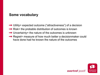 Some vocabulary

  Utility= expected outcome (“attractiveness”) of a decision
  Risk= the probable distribution of outcomes is known
  Uncertainty= the nature of the outcomes is unknown
  Regret= measure of how much better a decisionmaker could
  have done had he known the nature of the outcomes
 