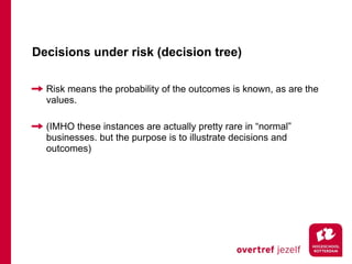 Decisions under risk (decision tree)

  Risk means the probability of the outcomes is known, as are the
  values.

  (IMHO these instances are actually pretty rare in “normal”
  businesses. but the purpose is to illustrate decisions and
  outcomes)
 