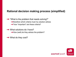 Rational decision making process (simplified)

  “What is the problem that needs solving?”
     therefore which criteria must my solution adress
     “how “important” are these criteria?


  What solutions do I have?
     How (well) do they adress the problem?


  What do they cost?
 