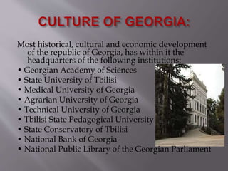Most historical, cultural and economic development
of the republic of Georgia, has within it the
headquarters of the following institutions:
• Georgian Academy of Sciences
• State University of Tbilisi
• Medical University of Georgia
• Agrarian University of Georgia
• Technical University of Georgia
• Tbilisi State Pedagogical University
• State Conservatory of Tbilisi
• National Bank of Georgia
• National Public Library of the Georgian Parliament
 