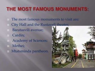  The most famous monuments to visit are:
 City Hall and the Rustaveli theater;
 Baratasvili avenue;
 Cardin;
 Academy of Sciences;
 Methei;
 Mtatsminda pantheon.
 