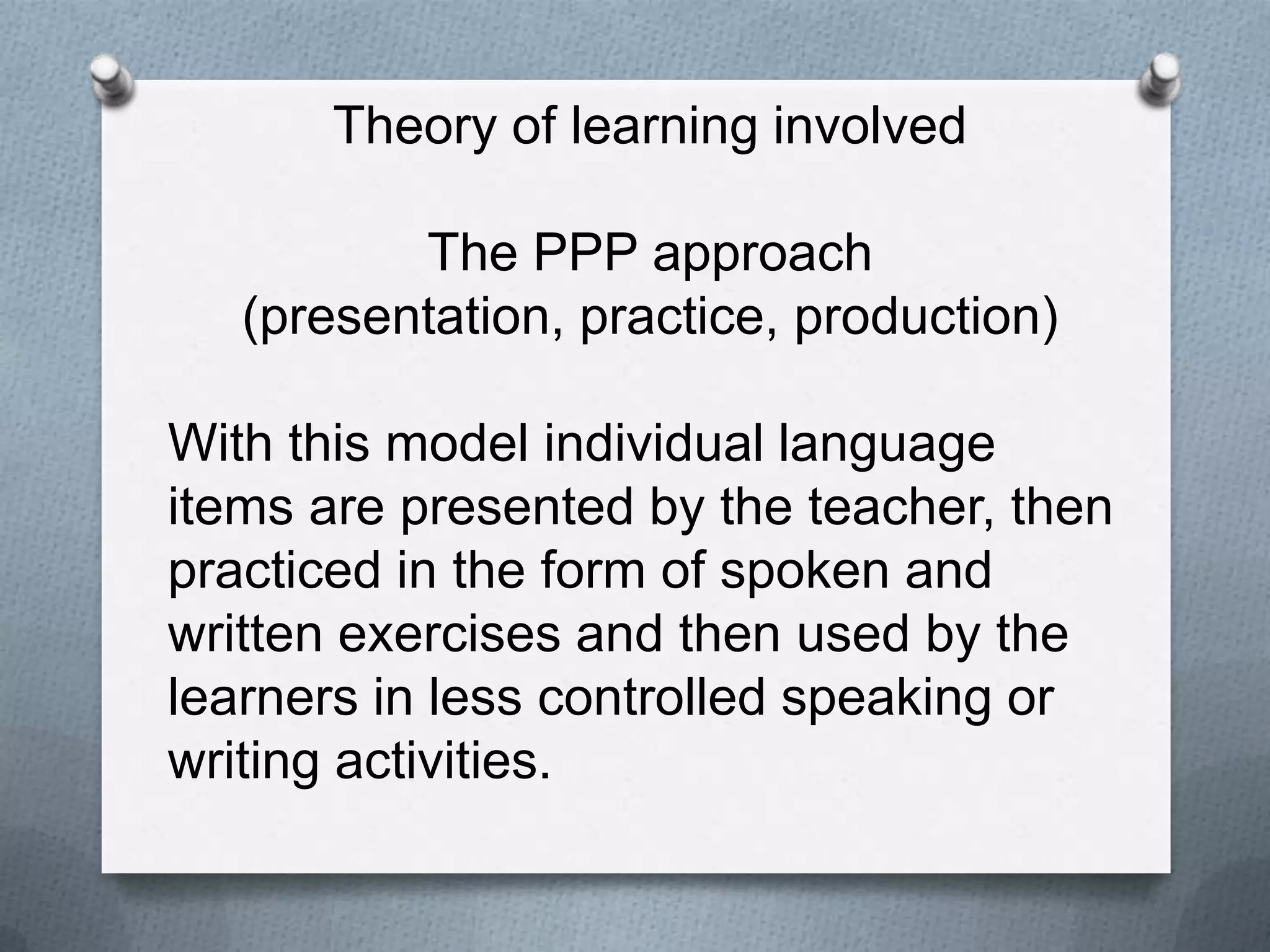Theory of learning involved

          The PPP approach
   (presentation, practice, production)

With this model individual language
items are presented by the teacher, then
practiced in the form of spoken and
written exercises and then used by the
learners in less controlled speaking or
writing activities.
 