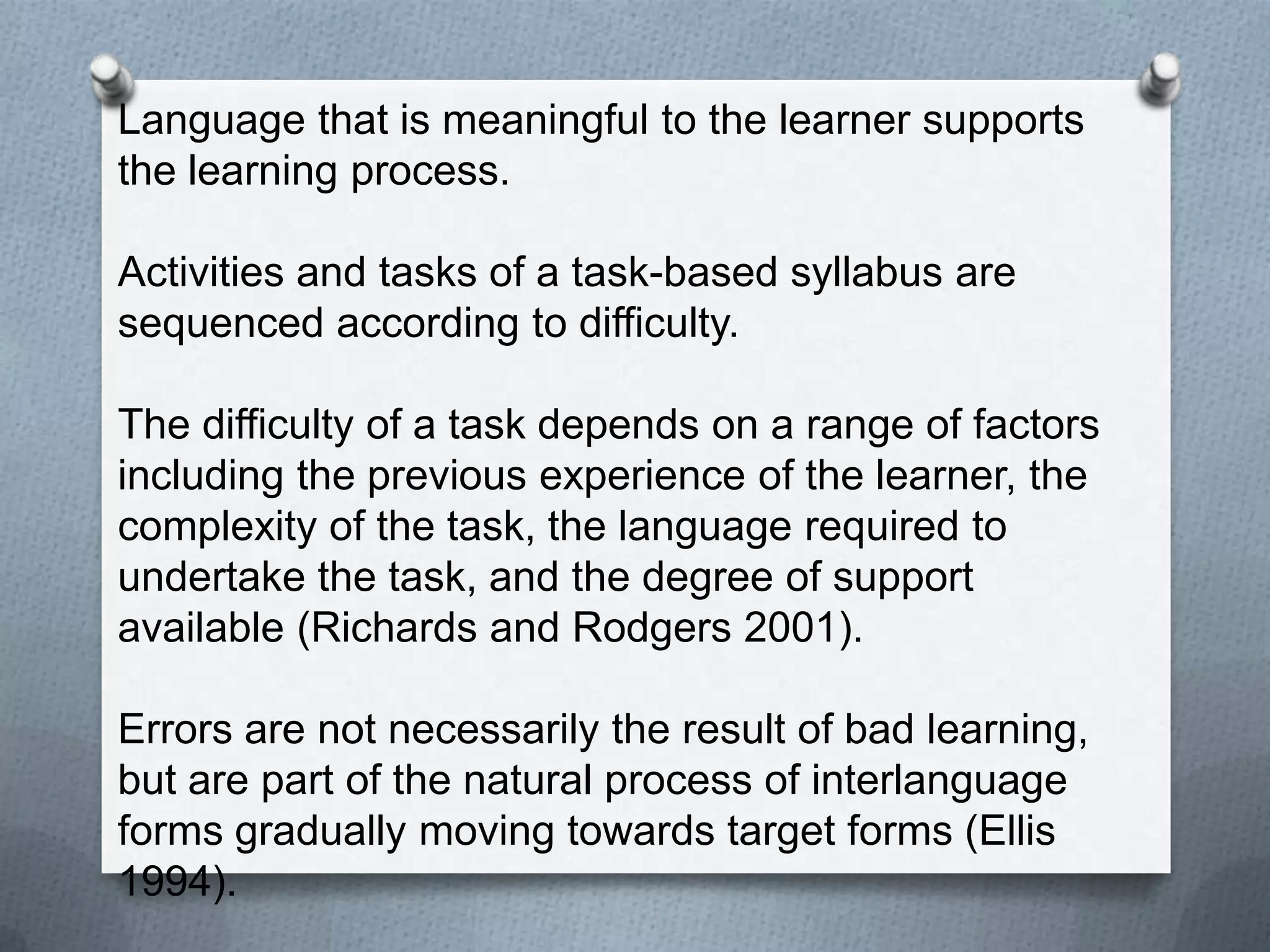 Language that is meaningful to the learner supports
the learning process.

Activities and tasks of a task-based syllabus are
sequenced according to difficulty.

The difficulty of a task depends on a range of factors
including the previous experience of the learner, the
complexity of the task, the language required to
undertake the task, and the degree of support
available (Richards and Rodgers 2001).

Errors are not necessarily the result of bad learning,
but are part of the natural process of interlanguage
forms gradually moving towards target forms (Ellis
1994).
 