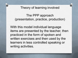 Theory of learning involved

          The PPP approach
   (presentation, practice, production)

With this model individual language
items are presented by the teacher, then
practiced in the form of spoken and
written exercises and then used by the
learners in less controlled speaking or
writing activities.
 
