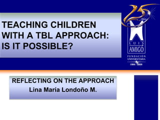 TEACHING CHILDREN
WITH A TBL APPROACH:
IS IT POSSIBLE?
REFLECTING ON THE APPROACH
Lina María Londoño M.
 