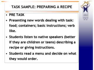TASK SAMPLE: PREPARING A RECIPE
• PRE TASK
• Presenting new words dealing with task:
food; containers; basic instructions; verb
like.
• Students listen to native speakers (better
if they are children or teens) describing a
recipe or giving instructions.
• Students read a menu and decide on what
they would order.
 