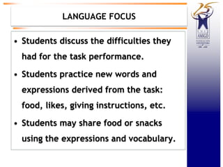 LANGUAGE FOCUS
• Students discuss the difficulties they
had for the task performance.
• Students practice new words and
expressions derived from the task:
food, likes, giving instructions, etc.
• Students may share food or snacks
using the expressions and vocabulary.
 