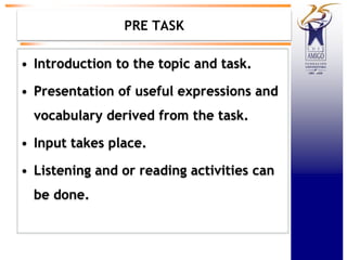 PRE TASK
• Introduction to the topic and task.
• Presentation of useful expressions and
vocabulary derived from the task.
• Input takes place.
• Listening and or reading activities can
be done.
 