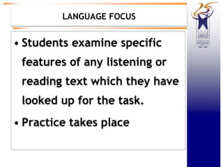 LANGUAGE FOCUS
• Students examine specific
features of any listening or
reading text which they have
looked up for the task.
• Practice takes place
 