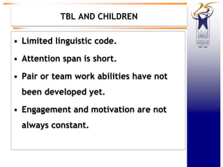 TBL AND CHILDREN
• Limited linguistic code.
• Attention span is short.
• Pair or team work abilities have not
been developed yet.
• Engagement and motivation are not
always constant.
 