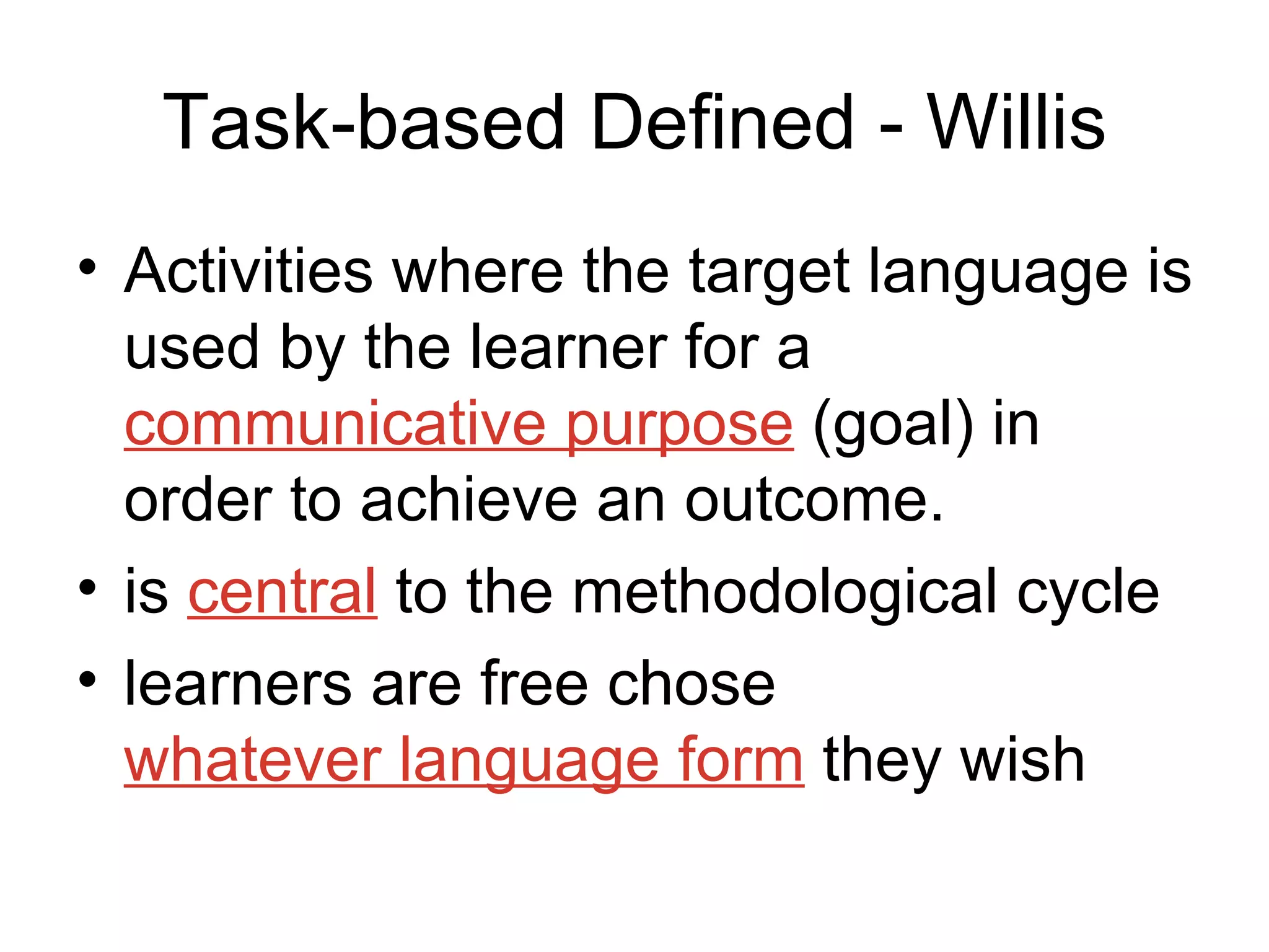 Task-based Defined - Willis Activities where the target language is used by the learner for a  communicative purpose  (goal) in order to achieve an outcome. is  central  to the methodological cycle learners are free chose  whatever language form  they wish 