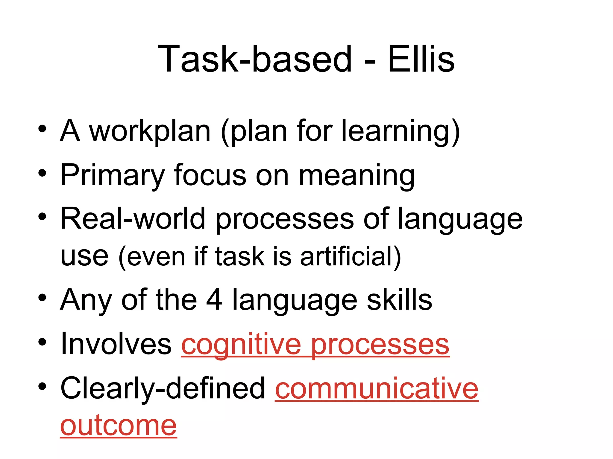 Task-based - Ellis A workplan (plan for learning) Primary focus on meaning  Real-world processes of language use  (even if task is artificial) Any of the 4 language skills Involves  cognitive processes Clearly-defined  communicative outcome 