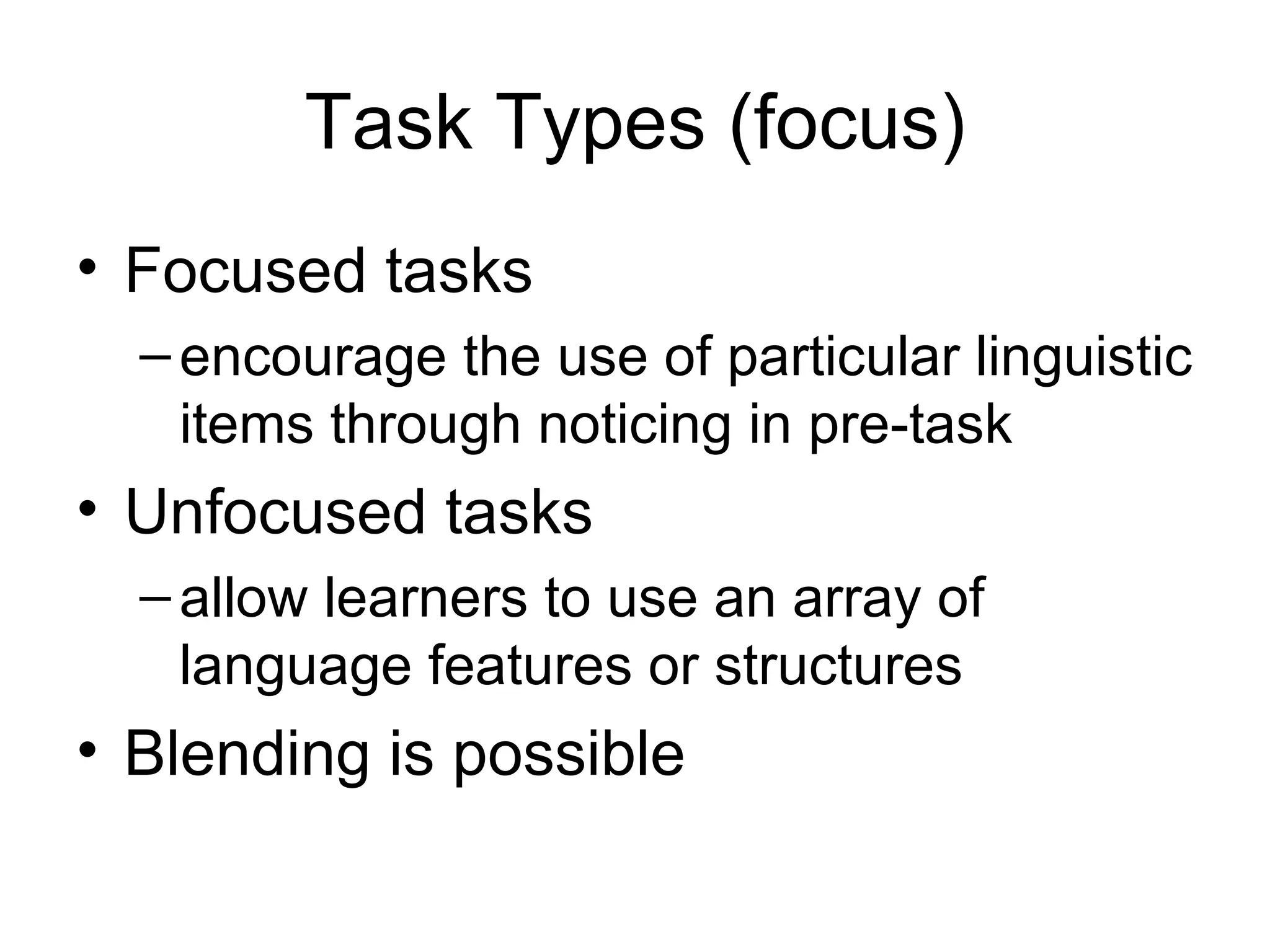 Task Types (focus) Focused tasks encourage the use of particular linguistic items through noticing in pre-task Unfocused tasks allow learners to use an array of language features or structures Blending is possible 