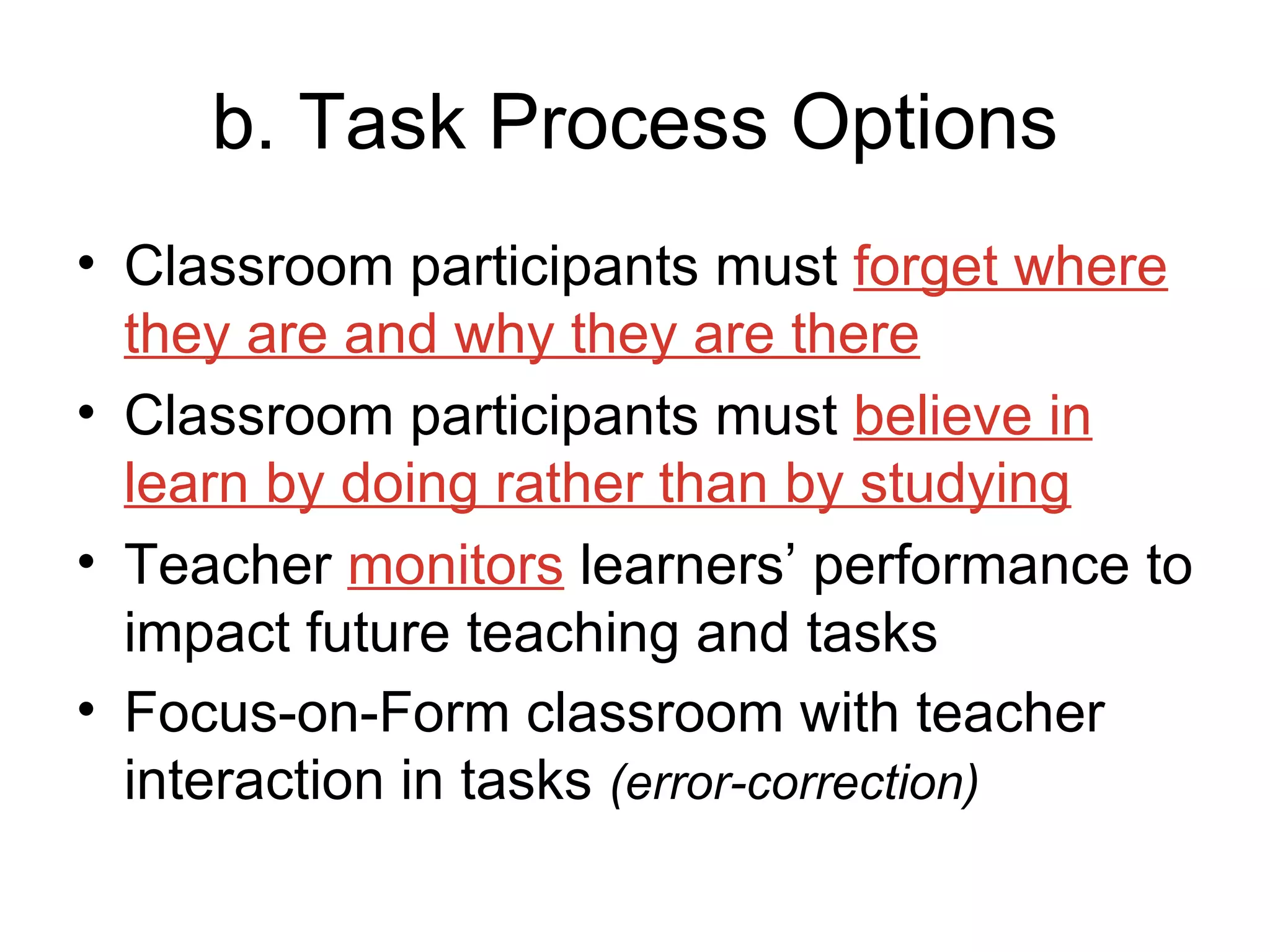 b. Task Process Options Classroom participants must  forget where they are and why they are there Classroom participants must  believe in learn by doing rather than by studying Teacher  monitors  learners’ performance to impact future teaching and tasks Focus-on-Form classroom with teacher interaction in tasks  (error-correction) 