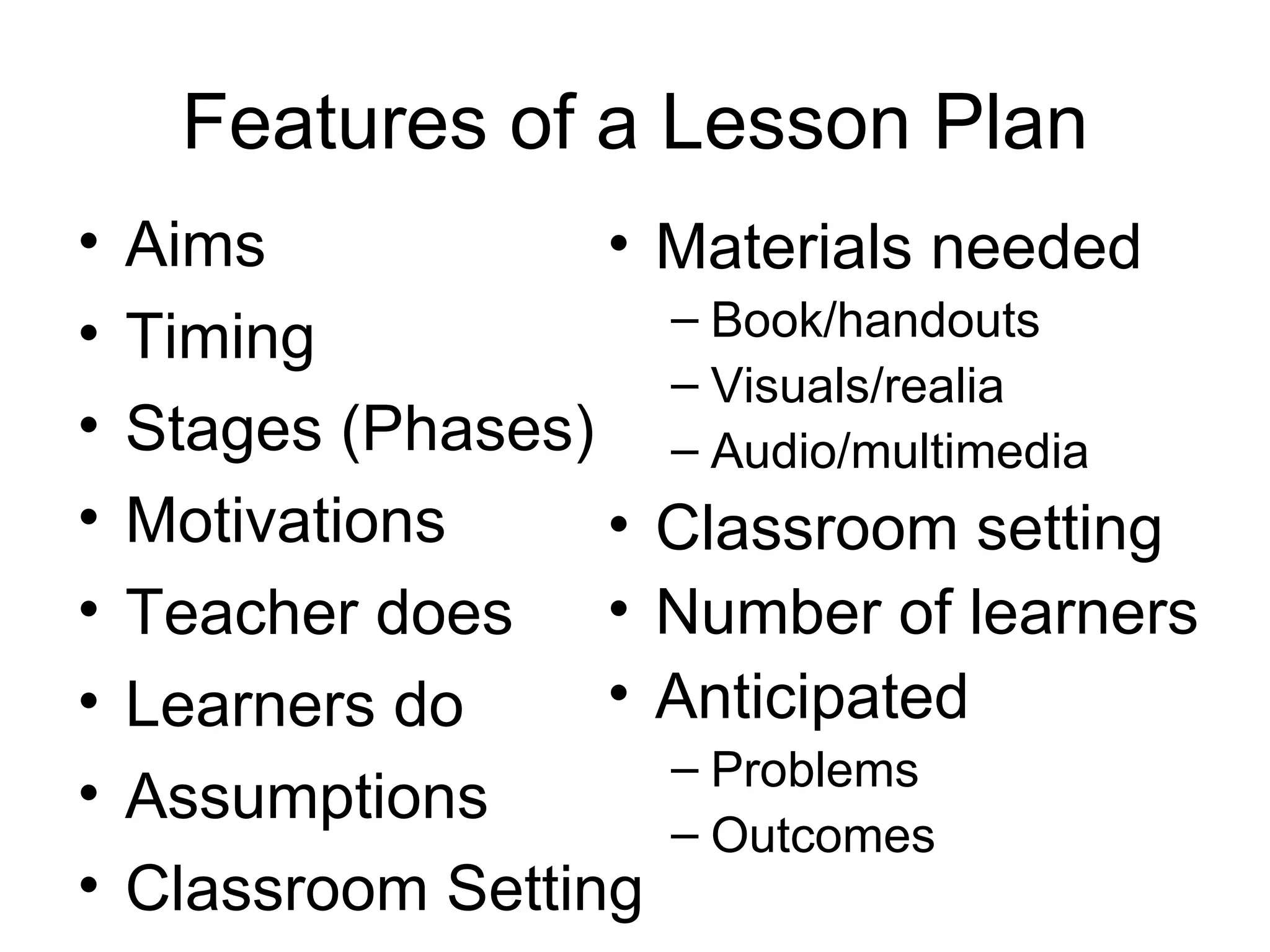 Features of a Lesson Plan Aims Timing Stages (Phases) Motivations Teacher does Learners do Assumptions Classroom Setting Materials needed Book/handouts Visuals/realia Audio/multimedia Classroom setting Number of learners Anticipated Problems Outcomes 