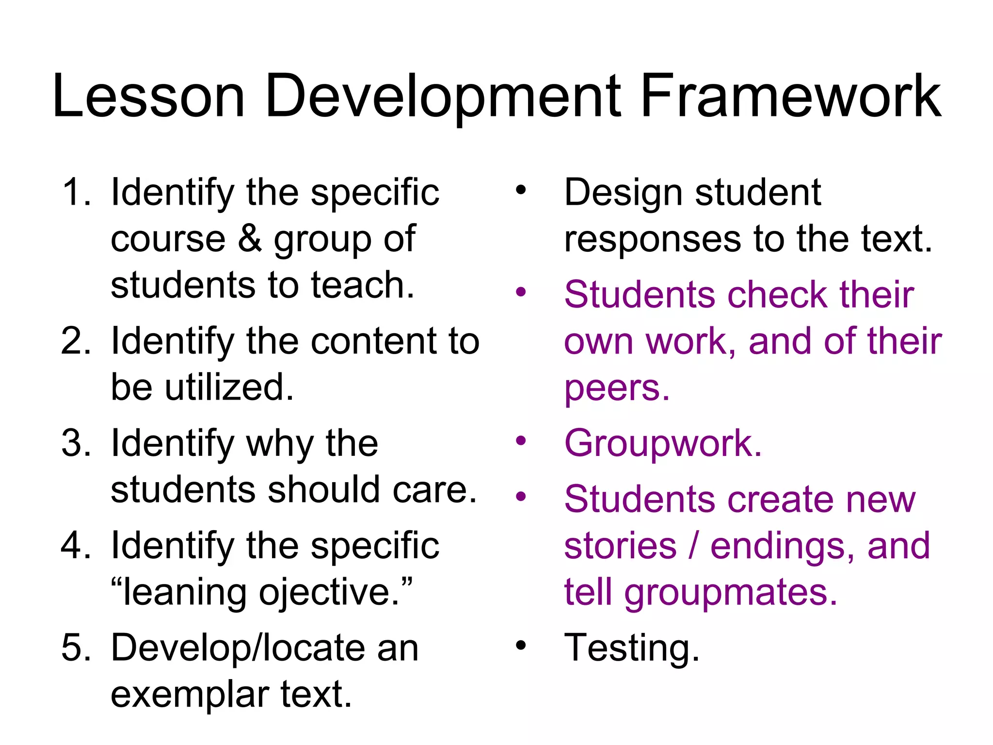 Lesson Development Framework Identify the specific course & group of students to teach. Identify the content to be utilized. Identify why the students should care. Identify the specific “leaning ojective.” Develop/locate an exemplar text. Design student responses to the text. Students check their own work, and of their peers. Groupwork. Students create new stories / endings, and tell groupmates. Testing. 