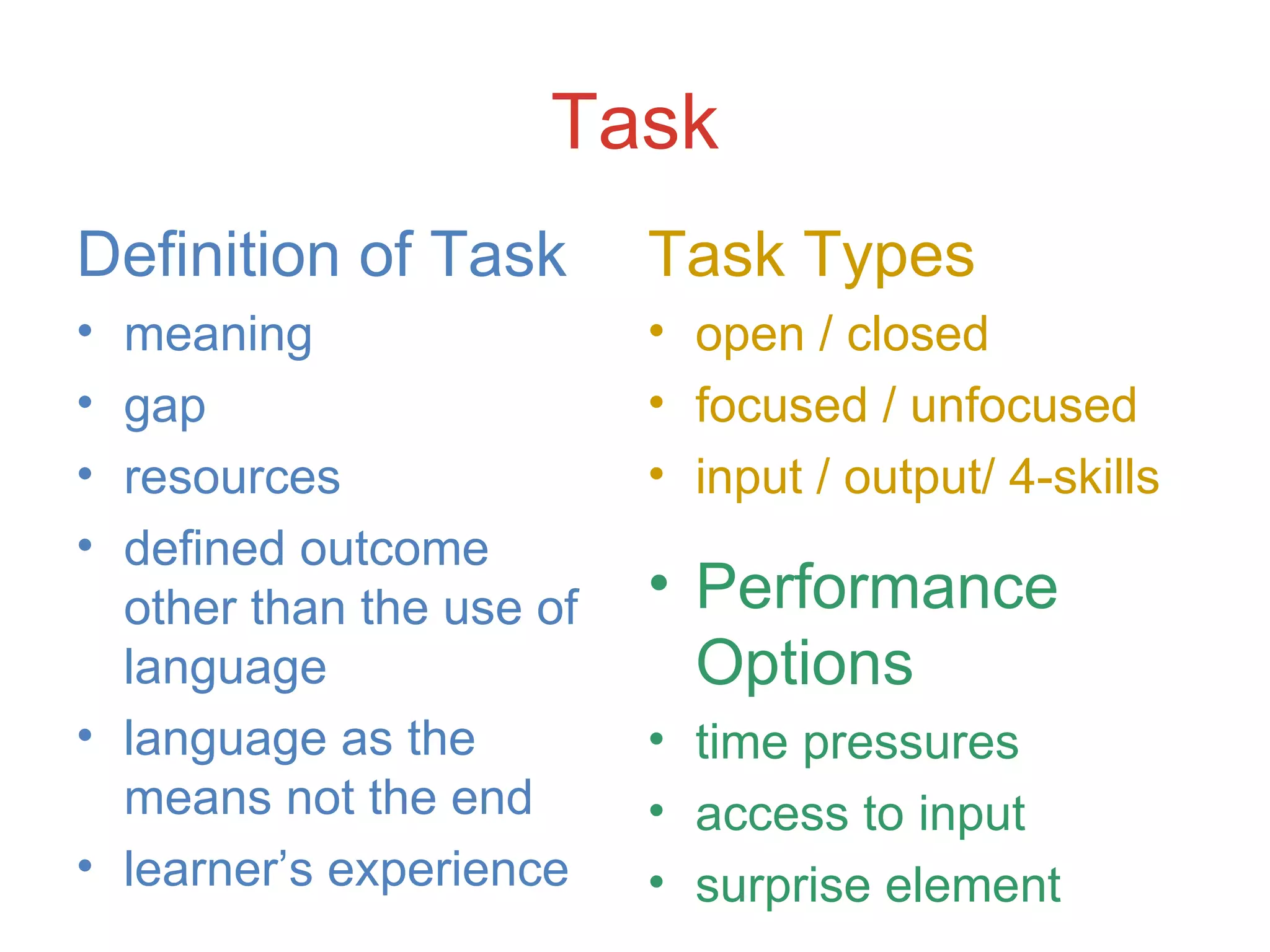 Task Definition of Task meaning gap resources defined outcome other than the use of language language as the means not the end learner’s experience Task Types open / closed focused / unfocused input / output/ 4-skills Performance Options time pressures access to input surprise element 