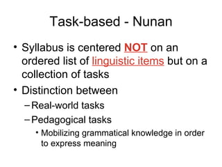 Task-based - Nunan Syllabus is centered  NOT  on an ordered list of  linguistic items  but on a collection of tasks Distinction between Real-world tasks Pedagogical tasks Mobilizing grammatical knowledge in order to express meaning 