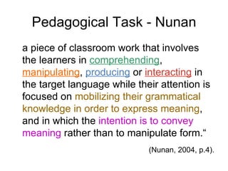 Pedagogical Task - Nunan a piece of classroom work that involves the learners in  comprehending ,  manipulating ,  producing  or  interacting  in the target language while their attention is focused on  mobilizing their grammatical knowledge in order to express meaning , and in which the  intention is to convey meaning  rather than to manipulate form.“ (Nunan, 2004, p.4). 