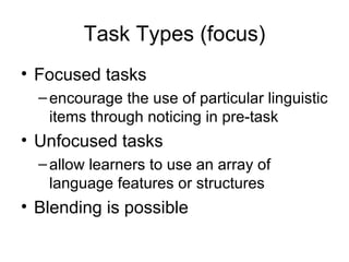 Task Types (focus) Focused tasks encourage the use of particular linguistic items through noticing in pre-task Unfocused tasks allow learners to use an array of language features or structures Blending is possible 