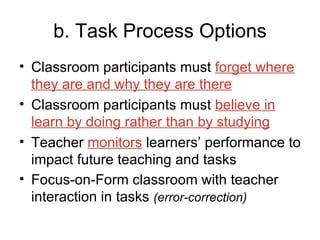 b. Task Process Options Classroom participants must  forget where they are and why they are there Classroom participants must  believe in learn by doing rather than by studying Teacher  monitors  learners’ performance to impact future teaching and tasks Focus-on-Form classroom with teacher interaction in tasks  (error-correction) 