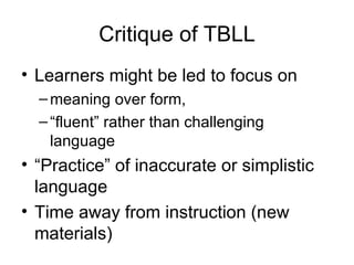 Critique of TBLL Learners might be led to focus on meaning over form, “ fluent” rather than challenging language “ Practice” of inaccurate or simplistic language Time away from instruction (new materials) 