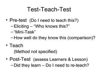 Test-Teach-Test Pre-test  (Do I need to teach this?) Eliciting – “Who knows this?” “ Mini-Task” How well do they know this (comparison)? Teach (Method not specified) Post-Test  (assess Learners & Lesson) Did they learn – Do I need to re-teach? 